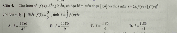 Cho hàm số f(x) đồng biến, có đạo hàm trên đoạn [1;4] và thoà mãn x+2x. f(x)=[f'(x)]^2
với forall x∈ [1;4]. Biết f(1)= 3/2  , tính I=∈tlimits _1^(4f(x)dx
A. I=frac 1186)45. B. I= 1186/9 . C. I= 1186/5 . D. I= 1186/41 .