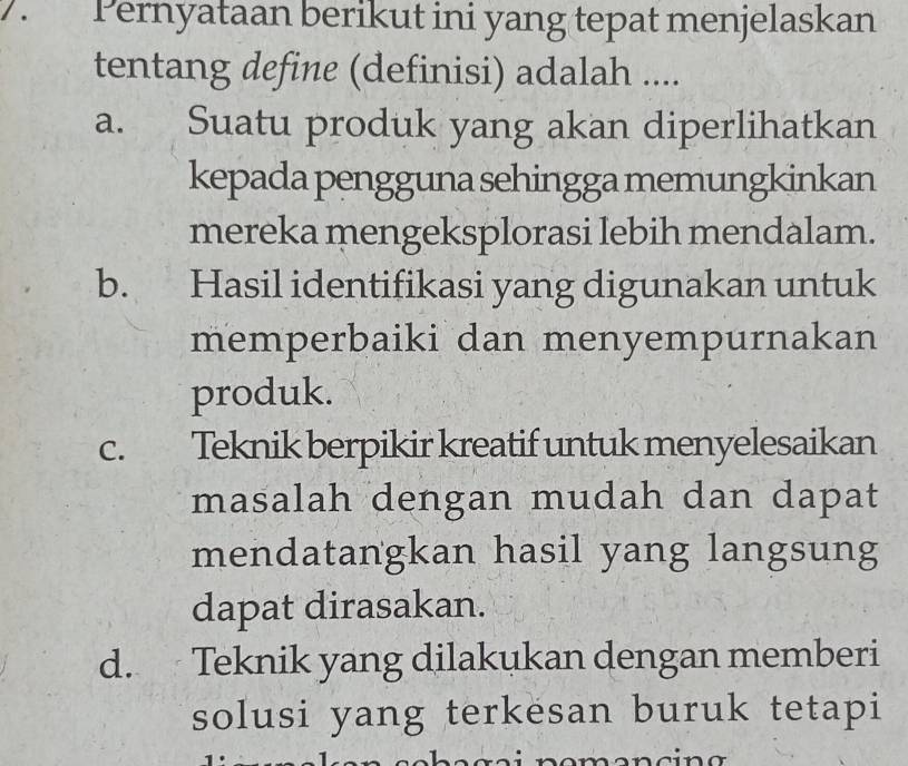 Pernyataan berikut ini yang tepat menjelaskan
tentang define (definisi) adalah ....
a. Suatu produk yang akan diperlihatkan
kepada pengguna sehingga memungkinkan
mereka mengeksplorasi lebih mendalam.
b. Hasil identifikasi yang digunakan untuk
memperbaiki dan menyempurnakan
produk.
C. Teknik berpikir kreatif untuk menyelesaikan
masalah dengan mudah dan dapat
mendatangkan hasil yang langsung
dapat dirasakan.
d. Teknik yang dilakukan dengan memberi
solusi yang terkesan buruk tetapi
n omencin g