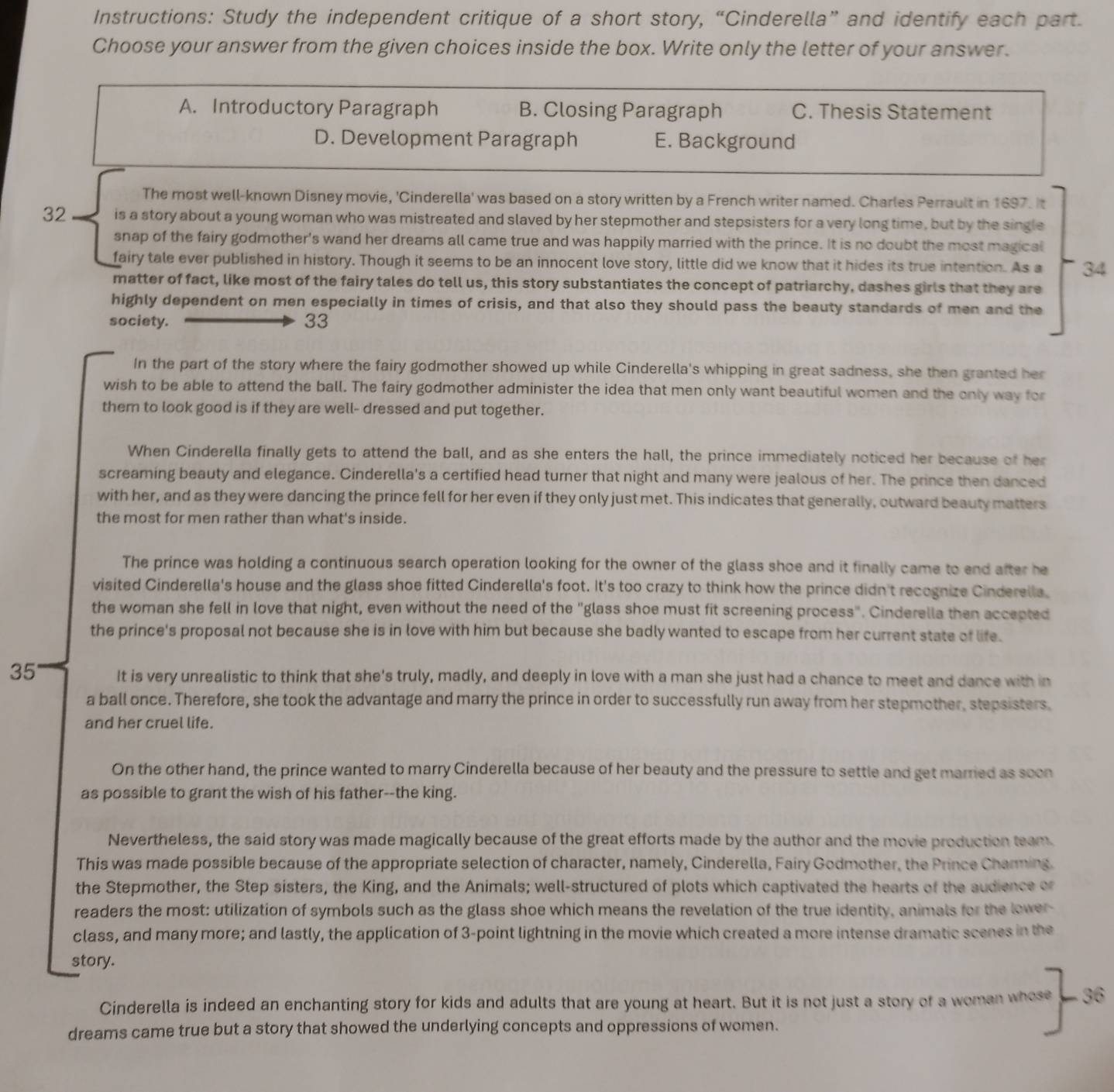 Instructions: Study the independent critique of a short story, “Cinderella” and identify each part.
Choose your answer from the given choices inside the box. Write only the letter of your answer.
A. Introductory Paragraph B. Closing Paragraph C. Thesis Statement
D. Development Paragraph E. Background
The most well-known Disney movie, 'Cinderella' was based on a story written by a French writer named. Charles Perrault in 1697. It
32 is a story about a young woman who was mistreated and slaved by her stepmother and stepsisters for a very long time, but by the single
snap of the fairy godmother's wand her dreams all came true and was happily married with the prince. It is no doubt the most magical
fairy tale ever published in history. Though it seems to be an innocent love story, little did we know that it hides its true intention. As a 34
matter of fact, like most of the fairy tales do tell us, this story substantiates the concept of patriarchy, dashes girls that they are
highly dependent on men especially in times of crisis, and that also they should pass the beauty standards of men and the
society. 33
In the part of the story where the fairy godmother showed up while Cinderella's whipping in great sadness, she then granted her
wish to be able to attend the ball. The fairy godmother administer the idea that men only want beautiful women and the only way for
them to look good is if they are well- dressed and put together.
When Cinderella finally gets to attend the ball, and as she enters the hall, the prince immediately noticed her because of her
screaming beauty and elegance. Cinderella's a certified head turner that night and many were jealous of her. The prince then danced
with her, and as they were dancing the prince fell for her even if they only just met. This indicates that generally, outward beauty matters
the most for men rather than what's inside.
The prince was holding a continuous search operation looking for the owner of the glass shoe and it finally came to end after he
visited Cinderella's house and the glass shoe fitted Cinderella's foot. It's too crazy to think how the prince didn't recognize Cinderella,
the woman she fell in love that night, even without the need of the "glass shoe must fit screening process". Cinderella then accepted
the prince's proposal not because she is in love with him but because she badly wanted to escape from her current state of life.
35 It is very unrealistic to think that she's truly, madly, and deeply in love with a man she just had a chance to meet and dance with in
a ball once. Therefore, she took the advantage and marry the prince in order to successfully run away from her stepmother, stepsisters,
and her cruel life.
On the other hand, the prince wanted to marry Cinderella because of her beauty and the pressure to settle and get married as soon
as possible to grant the wish of his father--the king.
Nevertheless, the said story was made magically because of the great efforts made by the author and the movie production team.
This was made possible because of the appropriate selection of character, namely, Cinderella, Fairy Godmother, the Prince Charming.
the Stepmother, the Step sisters, the King, and the Animals; well-structured of plots which captivated the hearts of the audience or
readers the most: utilization of symbols such as the glass shoe which means the revelation of the true identity, animals for the lower-
class, and many more; and lastly, the application of 3-point lightning in the movie which created a more intense dramatic scenes in the
story.
Cinderella is indeed an enchanting story for kids and adults that are young at heart. But it is not just a story of a woman whose - 36
dreams came true but a story that showed the underlying concepts and oppressions of women.