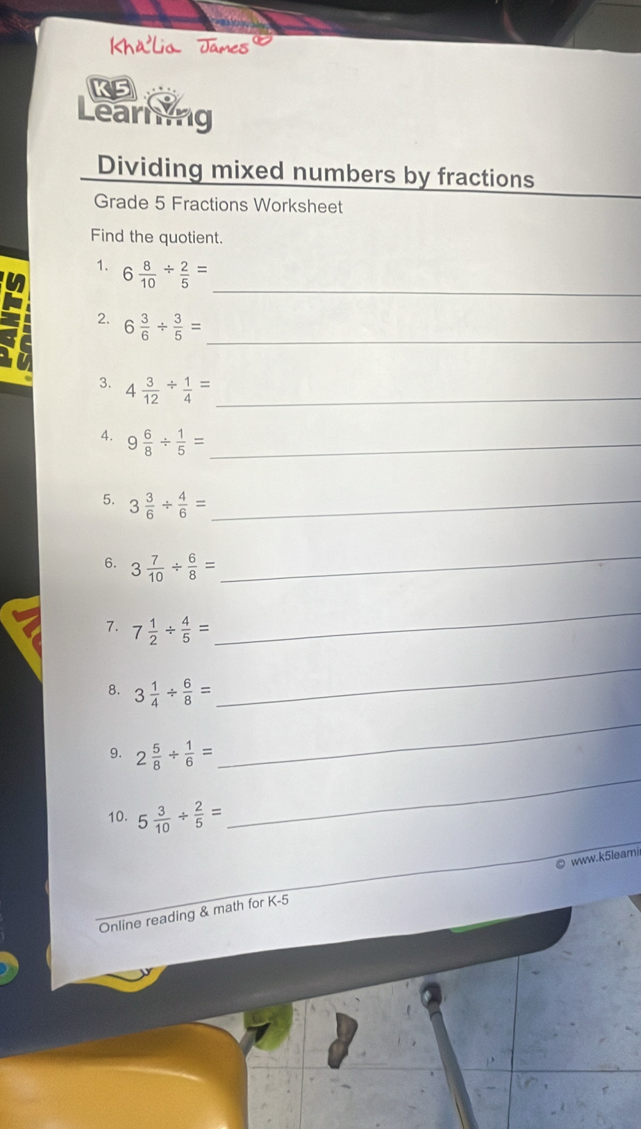 KS 
Learing 
Dividing mixed numbers by fractions 
Grade 5 Fractions Worksheet 
Find the quotient. 
_ 
1. 6 8/10 /  2/5 =
2. 6 3/6 /  3/5 = _ 
3. 4 3/12 /  1/4 = _ 
4. 9 6/8 /  1/5 = _ 
5. 3 3/6 /  4/6 = _ 
6. 3 7/10 /  6/8 =
_ 
7. 7 1/2 /  4/5 =
_ 
8. 3 1/4 /  6/8 =
_ 
_ 
9. 2 5/8 /  1/6 =
_ 
10. 5 3/10 /  2/5 =
© www.k5leamii 
Online reading & math for K-5