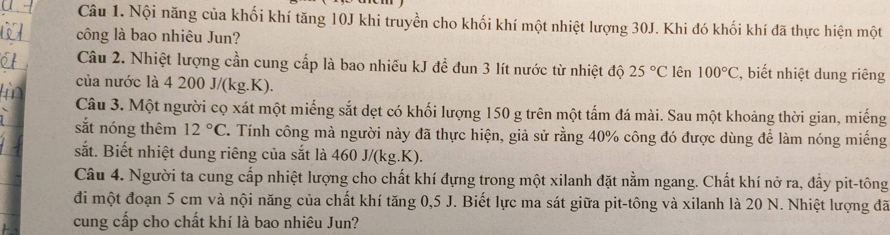 Nội năng của khối khí tăng 10J khi truyền cho khối khí một nhiệt lượng 30J. Khi đó khối khí đã thực hiện một 
công là bao nhiêu Jun? 
Câu 2. Nhiệt lượng cần cung cấp là bao nhiều kJ để đun 3 lít nước từ nhiệt độ 25°C lên 100°C , biết nhiệt dung riêng 
của nước là 4 200 J/(kg.K). 
Câu 3. Một người cọ xát một miếng sắt dẹt có khối lượng 150 g trên một tấm đá mài. Sau một khoảng thời gian, miếng 
sắt nóng thêm 12°C. Tính công mà người này đã thực hiện, giả sử rằng 40% công đó được dùng để làm nóng miếng 
sắt. Biết nhiệt dung riêng của sắt là 460 J/(kg.K). 
Câu 4. Người ta cung cấp nhiệt lượng cho chất khí đựng trong một xilanh đặt nằm ngang. Chất khí nở ra, đẩy pit-tông 
đi một đoạn 5 cm và nội năng của chất khí tăng 0,5 J. Biết lực ma sát giữa pit-tông và xilanh là 20 N. Nhiệt lượng đã 
cung cấp cho chất khí là bao nhiêu Jun?