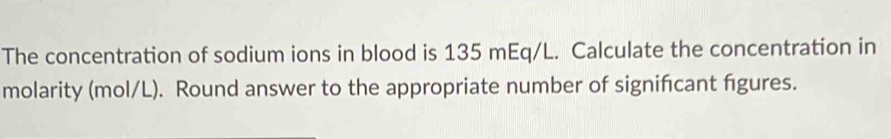 The concentration of sodium ions in blood is 135 mEq/L. Calculate the concentration in 
molarity (mol/L). Round answer to the appropriate number of signifcant figures.