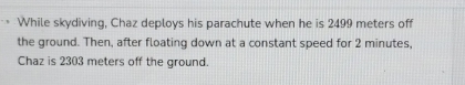 While skydiving, Chaz deploys his parachute when he is 2499 meters off 
the ground. Then, after floating down at a constant speed for 2 minutes, 
Chaz is 2303 meters off the ground.