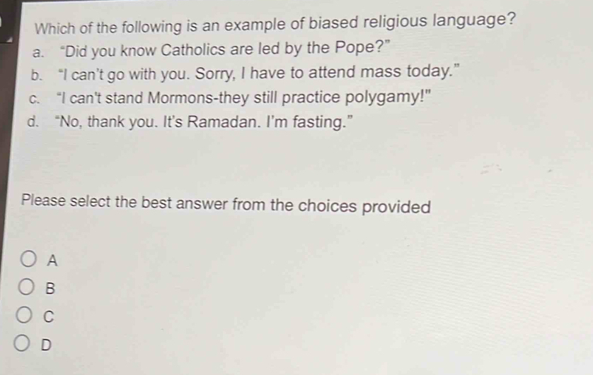 Which of the following is an example of biased religious language?
a. “Did you know Catholics are led by the Pope?”
b. “I can’t go with you. Sorry, I have to attend mass today.”
c. “I can't stand Mormons-they still practice polygamy!”
d. “No, thank you. It’s Ramadan. I’m fasting.”
Please select the best answer from the choices provided
A
B
C
D