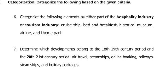 Categorization. Categorize the following based on the given criteria. 
6. Categorize the following elements as either part of the hospitality industry 
or tourism industry: cruise ship, bed and breakfast, historical museum, 
airline, and theme park 
7. Determine which developments belong to the 18th -19th century period and 
the 20th-21st century period: air travel, steamships, online booking, railways, 
steamships, and holiday packages.