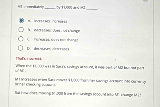 M1 immediately_ by $1,000 and M2 _
A. increases; increases
B. decreases; does not change
C. increases; does not change
D. decreases; decreases
That's incorrect.
When the $1,000 was in Sara's savings account, it was part of M2 but not part
of M1.
M1 increases when Sara moves $1,000 from her savings account into currency
or her checking account.
But how does moving $1,000 from the savings account into M1 change M2?