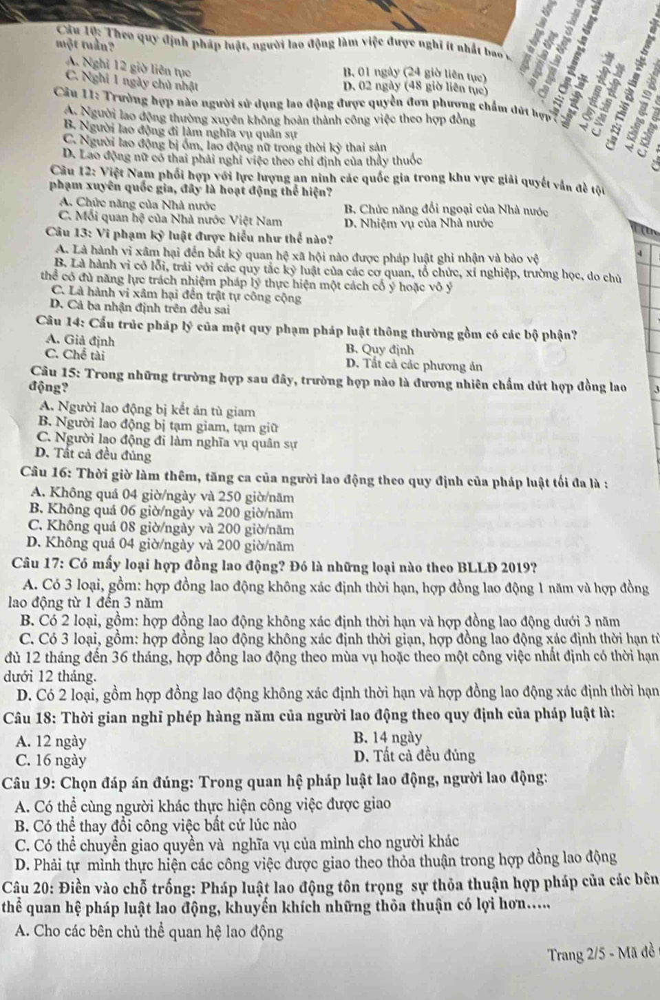 Theo quy định pháp luật, người lao động làm việc được nghĩ ít nhất bao 
một tuần?
I
A. Nghỉ 12 giờ liên tục
B. 01 ngày (24 giờ liên tục)
C. Nghỉ 1 ngày chủ nhật
D. 02 ngày (48 giờ liên tục)
*  Câu 11: Trường hợp nào người sử dụng lao động được quyền đơn phượng chẩm đứt hợn   da
A. Người lao động thường xuyên không hoàn thành công việc theo hợp đồng
B. Người lao động đi làm nghĩa vụ quân sự
C. Người lao động bị ồm, lao động nữ trong thời kỳ thai sản
D. Lao động nữ có thai phải nghĩ việc theo chỉ định của thầy thuốc
  
Câu 12: Việt Nam phối hợp với lực lượng an ninh các quốc gia trong khu vực giải quyết vân đề tộu
phạm xuyên quốc gia, đây là hoạt động thể hiện?
A. Chức năng của Nhà nước B. Chức năng đổi ngoại của Nhà nước
C. Mỗi quan hệ của Nhà nước Việt Nam D. Nhiệm vụ của Nhà nước
Câu 13: Vi phạm kỷ luật được hiểu như thể nào?
A. Là hành vi xâm hại đến bắt kỳ quan hệ xã hội nào được pháp luật ghi nhận và bảo vệ
4
B. Là hành vi có lỗi, trải với các quy tắc ky # luật của các cơ quan, tổ chức, xí nghiệp, trường học, do chủ
thể có đủ năng lực trách nhiệm pháp lý thực hiện một cách cố ý hoặc vô ý
C. Là hành vi xâm hại đến trật tự công cộng
D. Cả ba nhận định trên đều sai
Câu 14: Cấu trúc pháp b^3 của một quy phạm pháp luật thông thường gồm có các bộ phận?
A. Giả định B. Quy định
C. Chế tài D. Tất cả các phương án
Câu 15: Trong những trường hợp sau đây, trường hợp nào là đương nhiên chấm dứt hợp đồng lao
động?
A. Người lao động bị kết án tù giam
B. Người lao động bị tạm giam, tạm giữ
C. Người lạo động đi làm nghĩa vụ quân sự
D. Tất cả đều đủng
Câu 16: Thời giờ làm thêm, tăng ca của người lao động theo quy định của pháp luật tối đa là :
A. Không quá 04 giờ/ngày và 250 giờ/năm
B. Không quá 06 giờ/ngày và 200 giờ/năm
C. Không quá 08 giờ/ngày và 200 giờ/năm
D. Không quả 04 giờ/ngày và 200 giờ/năm
Câu 17: Có mấy loại hợp đồng lao động? Đó là những loại nào theo BLLĐ 2019?
A. Có 3 loại, gồm: hợp đồng lao động không xác định thời hạn, hợp đồng lao động 1 năm và hợp đồng
lao động từ 1 đến 3 năm
B. Có 2 loại, gồm: hợp đồng lao động không xác định thời hạn và hợp đồng lao động dưới 3 năm
C. Có 3 loại, gồm: hợp đồng lạo động không xác định thời giạn, hợp đồng lao động xác định thời hạn từ
đủ 12 tháng đến 36 tháng, hợp đồng lao động theo mùa vụ hoặc theo một công việc nhất định có thời hạn
dưới 12 tháng.
D. Có 2 loại, gồm hợp đồng lao động không xác định thời hạn và hợp đồng lao động xác định thời hạn
Câu 18: Thời gian nghĩ phép hàng năm của người lao động theo quy định của pháp luật là:
A. 12 ngày B. 14 ngày
C. 16 ngày D. Tất cả đều đúng
Câu 19: Chọn đáp án đúng: Trong quan hệ pháp luật lao động, người lao động:
A. Có thể cùng người khác thực hiện công việc được giao
B. Có thể thay đổi công việc bất cứ lúc nào
C. Có thể chuyền giao quyền và nghĩa vụ của mình cho người khác
D. Phải tự mình thực hiện các công việc được giao theo thỏa thuận trong hợp đồng lao động
Câu 20: Điền vào chỗ trống: Pháp luật lao động tôn trọng sự thỏa thuận hợp pháp của các bên
thể quan hệ pháp luật lao động, khuyến khích những thỏa thuận có lợi hơn.....
A. Cho các bên chủ thể quan hệ lao động
Trang 2/5 - Mã đồ