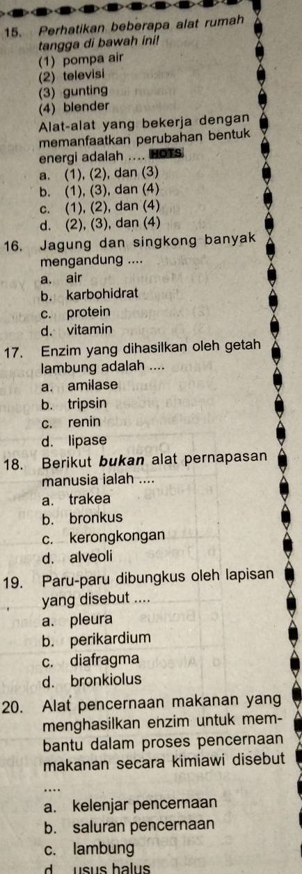 Perhatikan beberapa alat rumah
tangga di bawah ini!
(1) pompa air
(2) televisi
(3) gunting
(4) blender
Alat-alat yang bekerja dengan
memanfaatkan perubahan bentuk
energi adalah .... HOTS
a. (1), (2), dan (3)
b. (1), (3), dan (4)
c. (1), (2), dan (4)
d. (2), (3), dan (4)
16. Jagung dan singkong banyak
mengandung ....
a. air
b. karbohidrat
c. protein
d. vitamin
17. Enzim yang dihasilkan oleh getah
lambung adalah ....
a. amilase
b. tripsin
c. renin
d. lipase
18. Berikut bukan alat pernapasan
manusia ialah ....
a. trakea
b. bronkus
c. kerongkongan
d. alveoli
19. Paru-paru dibungkus oleh lapisan
yang disebut ....
a. pleura
b. perikardium
c. diafragma
d. bronkiolus
20. Alat pencernaan makanan yang
menghasilkan enzim untuk mem-
bantu dalam proses pencernaan
makanan secara kimiawi disebut
a. kelenjar pencernaan
b. saluran pencernaan
c. lambung
d usus halus