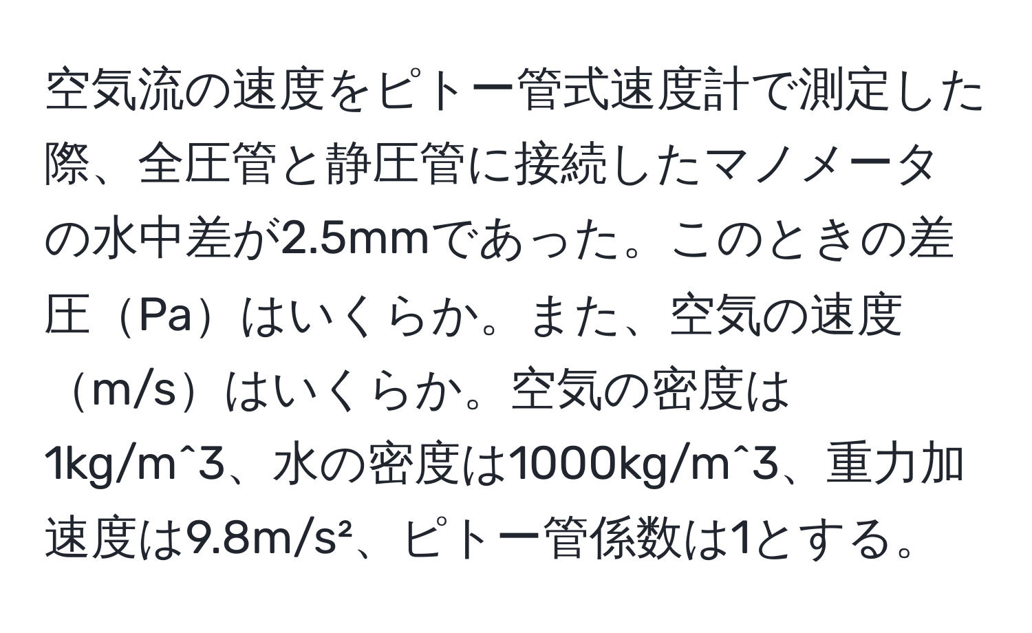 空気流の速度をピトー管式速度計で測定した際、全圧管と静圧管に接続したマノメータの水中差が2.5mmであった。このときの差圧Paはいくらか。また、空気の速度m/sはいくらか。空気の密度は1kg/m^3、水の密度は1000kg/m^3、重力加速度は9.8m/s²、ピトー管係数は1とする。