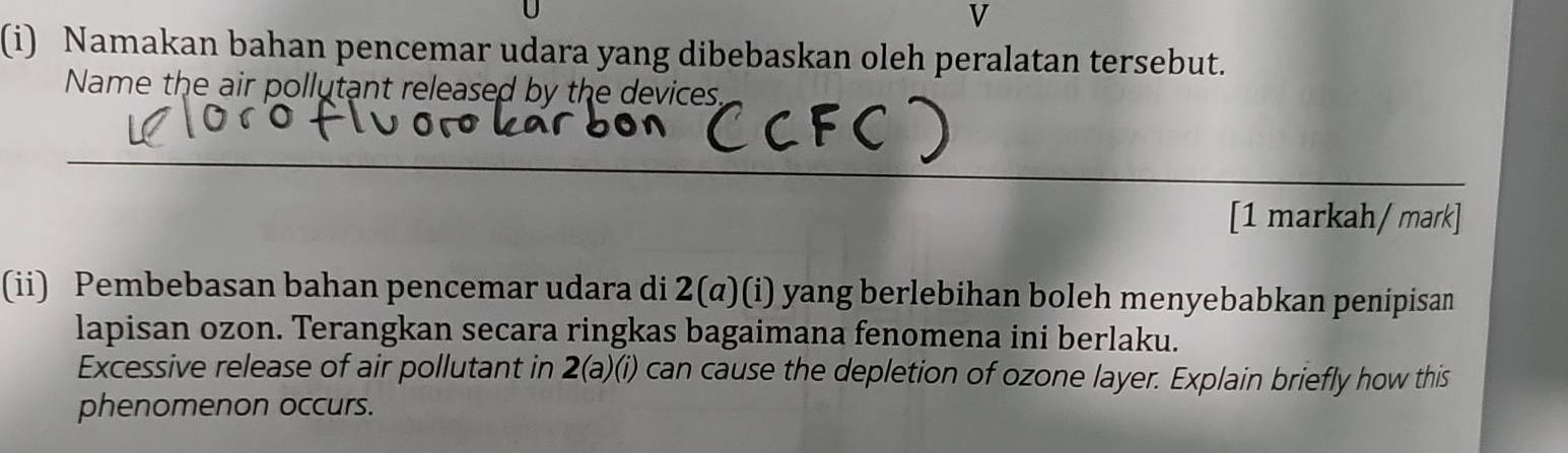 Namakan bahan pencemar udara yang dibebaskan oleh peralatan tersebut. 
Name the air pollutant released by the devices, 
_ 
_ 
[1 markah/ mark] 
(ii) Pembebasan bahan pencemar udara di 2(α)(i) yang berlebihan boleh menyebabkan penipisan 
lapisan ozon. Terangkan secara ringkas bagaimana fenomena ini berlaku. 
Excessive release of air pollutant in 2(a)(i) can cause the depletion of ozone layer. Explain briefly how this 
phenomenon occurs.