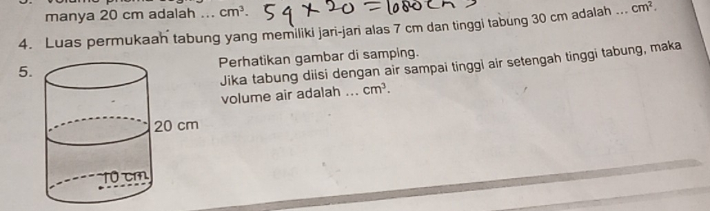 manya 20 cm adalah ... cm^3. 
4. Luas permukaah tabung yang memiliki jari-jari alas 7 cm dan tinggi tabung 30 cm adalah .._ cm^2. 
Perhatikan gambar di samping. 
5. 
Jika tabung diisi dengan air sampai tinggi air setengah tinggi tabung, maka 
volume air adalah a_ cm^3.