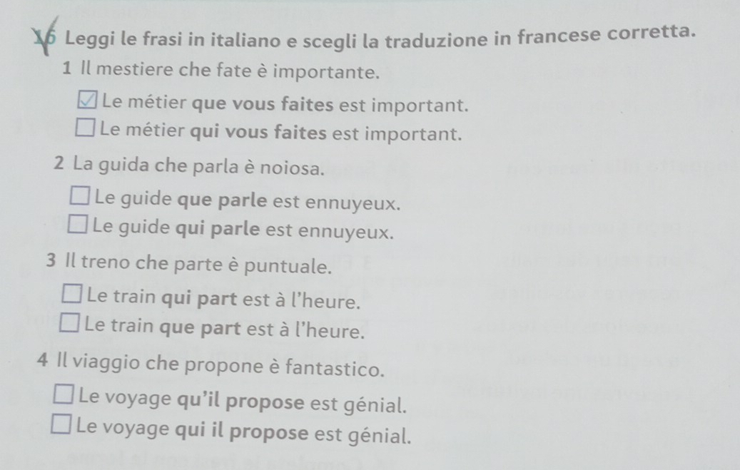 Leggi le frasi in italiano e scegli la traduzione in francese corretta. 
1 Il mestiere che fate è importante. 
Le métier que vous faites est important. 
Le métier qui vous faites est important. 
2 La guida che parla è noiosa. 
Le guide que parle est ennuyeux. 
Le guide qui parle est ennuyeux. 
3 Il treno che parte è puntuale. 
Le train qui part est à l'heure. 
Le train que part est à l'heure. 
4 Il viaggio che propone è fantastico. 
Le voyage qu’il propose est génial. 
Le voyage qui il propose est génial.