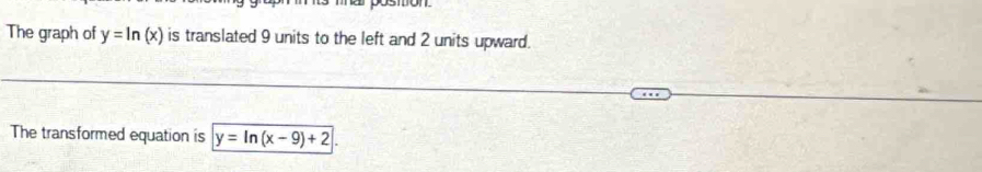 The graph of y=ln (x) is translated 9 units to the left and 2 units upward.
The transformed equation is y=ln (x-9)+2