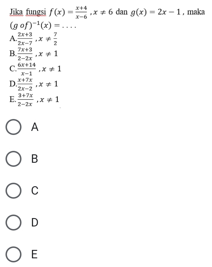 Jika fungsi f(x)= (x+4)/x-6 , x!= 6 dan g(x)=2x-1 , maka
(gcirc f)^-1(x)= _
A  (2x+3)/2x-7 , x!=  7/2 
B.  (7x+3)/2-2x , x!= 1
C.  (6x+14)/x-1 , x!= 1
D  (x+7x)/2x-2 , x!= 1
E.  (3+7x)/2-2x , x!= 1
A
B
C
D
E