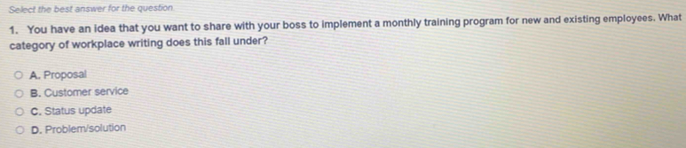 Select the best answer for the question
1. You have an idea that you want to share with your boss to implement a monthly training program for new and existing employees. What
category of workplace writing does this fall under?
A. Proposal
B. Customer service
C. Status update
D. Problem/solution