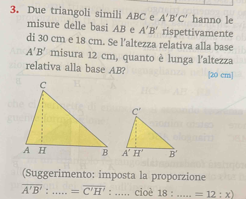 Due triangoli simili ABC e A'B'C' hanno le
misure delle basi AB e A'B' rispettivamente
di 30 cm e 18 cm. Se l’altezza relativa alla base
A'B' misura 12 cm, quanto è lunga l’altezza
relativa alla base AB?
[20 cm]
(Suggerimento: imposta la proporzione
overline A'B': _... =overline C'H' : _cioè 18:.. _ □  =12:x)