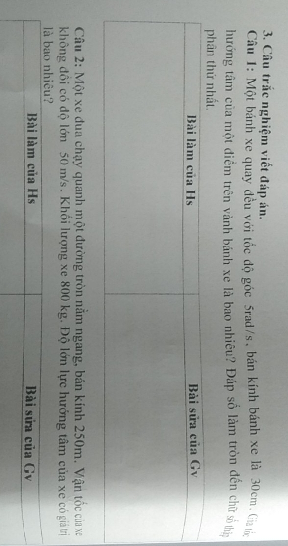 Câu trắc nghiệm viết đáp án. 
Câu 1: Một bánh xe quay đều với tốc độ góc 5rad/s, bán kính bánh xe là 30cm. Gia tốc 
hướng tâm của một điểm trên vành bánh xe là bao nhiêu? Đáp số làm tròn đến chữ số thập 
Câu 2: Một xe đua chạy quanh một đường tròn nằm ngang, bán kính 250m. Vận tốc của xe 
không đồi có độ lớn 50 m/s. Khối lượng xe 800 kg. Độ lớn lực hướng tâm của xe có giá trị