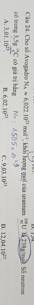 154.
Câu 24. Cho số Avogadro N_Aapprox 6,022.10^(23)mol^(-1) , khối lượng mol của uranium beginarrayr 238 92endarray U 1 238g/mol. Số neutron
có trong 3,5g^(14)_6C có giá trị bằng
A. 3,01.10^(23). B. 6,02.10^(23). C. 9,03.10^(23). D. 12,04.10^(23).