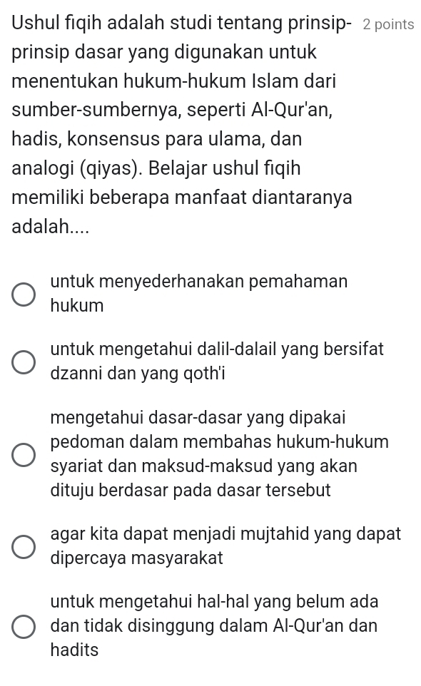 Ushul fiqih adalah studi tentang prinsip- 2 points
prinsip dasar yang digunakan untuk
menentukan hukum-hukum Islam dari
sumber-sumbernya, seperti Al-Qur'an,
hadis, konsensus para ulama, dan
analogi (qiyas). Belajar ushul fiqih
memiliki beberapa manfaat diantaranya
adalah....
untuk menyederhanakan pemahaman
hukum
untuk mengetahui dalil-dalail yang bersifat
dzanni dan yang qoth'i
mengetahui dasar-dasar yang dipakai
pedoman dalam membahas hukum-hukum
syariat dan maksud-maksud yang akan
dituju berdasar pada dasar tersebut
agar kita dapat menjadi mujtahid yang dapat
dipercaya masyarakat
untuk mengetahui hal-hal yang belum ada
dan tidak disinggung dalam Al-Qur'an dan
hadits