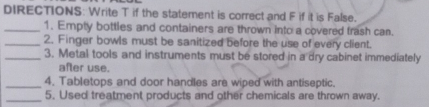 DIRECTIONS: Write T if the statement is correct and F if it is False. 
_1. Empty bottles and containers are thrown into a covered trash can. 
_2. Finger bowls must be sanitized before the use of every client. 
_3. Metal tools and instruments must be stored in a dry cabinet immediately 
after use. 
_4. Tabletops and door handles are wiped with antiseptic. 
_5. Used treatment products and other chemicals are thrown away.