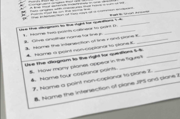 Points that e 
K Congruent angles that are 3
K A line that extends indefinitely in one directio 
M Two angles with measures that have a sum of 90. 
. Points that lie on the same line. 
. The intersection of two rays at a common endpoint. 
Part II: Short Anowet 
Use the diagram to the right for questions 1-4: 
1. Name two points collinear to point D._ 
2. Give another name for line p
3. Name the intersection of line rand plane K. 
4. Name a point non-copianar to plane K. 
Use the diagram to the right for questions 5-8: 
5. How many planes appear in the figure?_ 
6. Name four coplanar points. 
7. Name a point non-coplanar to plane Z. 
8. Name the intersection of plane JPS and plane 2