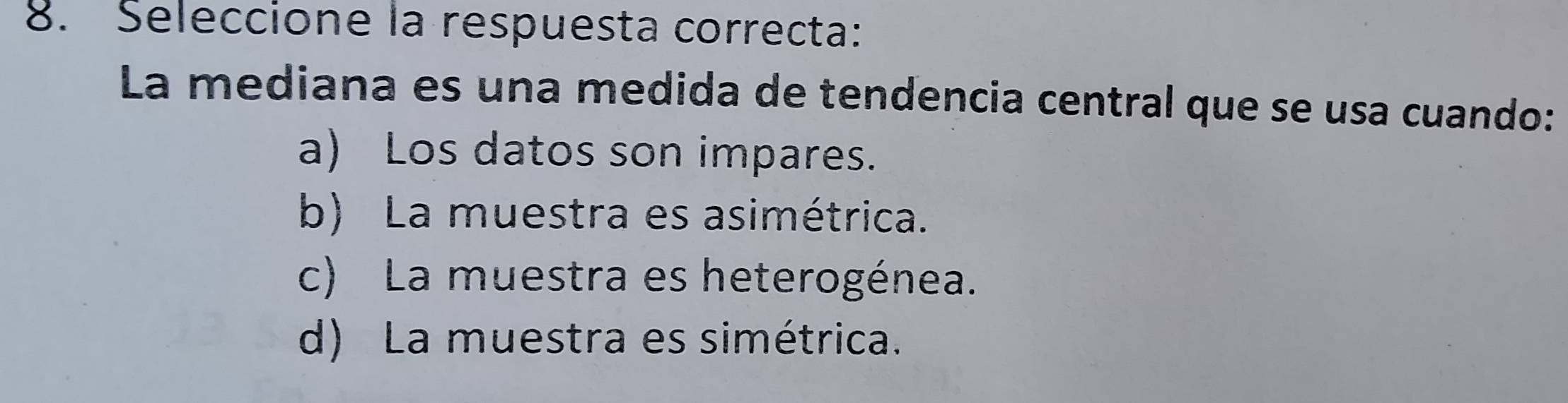 Seleccione la respuesta correcta:
La mediana es una medida de tendencia central que se usa cuando:
a) Los datos son impares.
b) La muestra es asimétrica.
c) La muestra es heterogénea.
d) La muestra es simétrica.