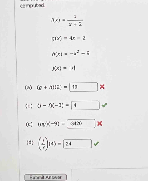 computed.
f(x)= 1/x+2 
g(x)=4x-2
h(x)=-x^2+9
j(x)=|x|
(a) (g+h)(2)= 19*
(b) (j-f)(-3)=4 □  
(c) (hg)(-9)=-3420
(d) ( j/f )(4)=24
Submit Answer