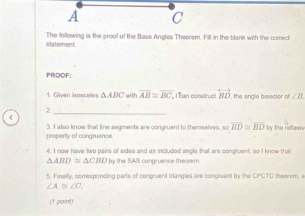 A
C
The following is the proof of the Base Angles Theorem. Fill in the blank with the correct 
statement. 
PROOF: 
1. Given isosceles △ ABC with overline AB≌ overline BC, , I can construct overleftrightarrow BD , the angle bisector of ∠ B. 
2 
< 
_ 
3. I also know that line segments are congruent to themselves, so  overline BD≌ overline BD by the reflexiv 
property of congruence. 
4. I now have two pairs of sides and an included angle that are congruent, so I know that
△ ABD≌ △ CBD by the SAS congruence theorem. 
5. Finally, corresponding parts of congruent triangles are congruent by the CPCTC theorem, s
∠ A≌ ∠ C. 
(1 point)