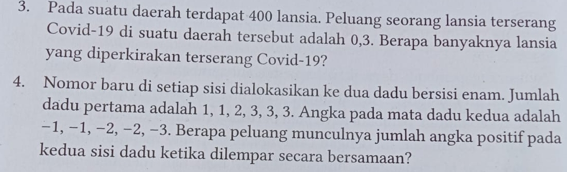 Pada suatu daerah terdapat 400 lansia. Peluang seorang lansia terserang 
Covid- 19 di suatu daerah tersebut adalah 0, 3. Berapa banyaknya lansia 
yang diperkirakan terserang Covid- 19? 
4. Nomor baru di setiap sisi dialokasikan ke dua dadu bersisi enam. Jumlah 
dadu pertama adalah 1, 1, 2, 3, 3, 3. Angka pada mata dadu kedua adalah
−1, −1, −2, −2, −3. Berapa peluang munculnya jumlah angka positif pada 
kedua sisi dadu ketika dilempar secara bersamaan?