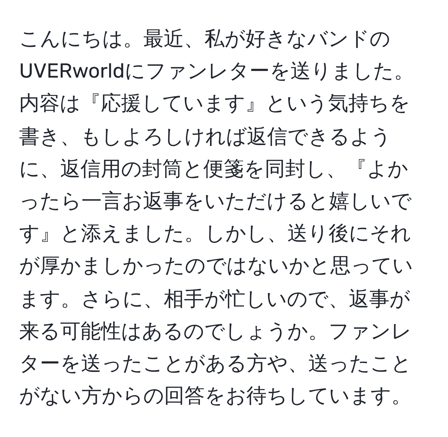 こんにちは。最近、私が好きなバンドのUVERworldにファンレターを送りました。内容は『応援しています』という気持ちを書き、もしよろしければ返信できるように、返信用の封筒と便箋を同封し、『よかったら一言お返事をいただけると嬉しいです』と添えました。しかし、送り後にそれが厚かましかったのではないかと思っています。さらに、相手が忙しいので、返事が来る可能性はあるのでしょうか。ファンレターを送ったことがある方や、送ったことがない方からの回答をお待ちしています。