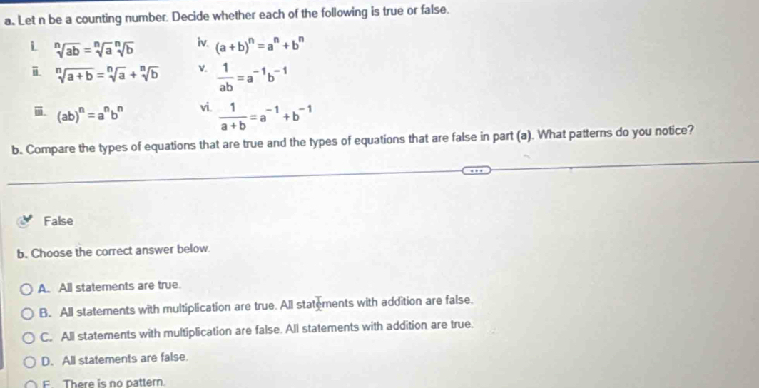 Let n be a counting number. Decide whether each of the following is true or false.
i sqrt[n](ab)=sqrt[n](a)sqrt[n](b) iv. (a+b)^n=a^n+b^n
i sqrt[n](a+b)=sqrt[n](a)+sqrt[n](b) V.  1/ab =a^(-1)b^(-1)
(ab)^n=a^nb^n
vi.  1/a+b =a^(-1)+b^(-1)
b. Compare the types of equations that are true and the types of equations that are false in part (a). What patterns do you notice?
False
b. Choose the correct answer below.
A. All statements are true.
B. All statements with multiplication are true. All statements with addition are false.
C. All statements with multiplication are false. All statements with addition are true.
D. All statements are false.
F There is no pattern.