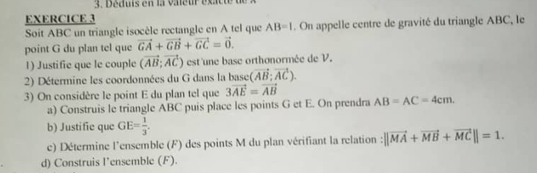 Déduis en la valeur éxac t e u 
EXERCICE 3 
Soit ABC un triangle isocèle rectangle en A tel que AB=1. On appelle centre de gravité du triangle ABC, le 
point G du plan tel que vector GA+vector GB+vector GC=vector 0. 
1) Justifie que le couple (vector AB;vector AC) est 'une base orthonormée de V. 
2) Détermine les coordonnées du G dans la base (vector AB;vector AC). 
3) On considère le point E du plan tel que 3vector AE=vector AB
a) Construis le triangle ABC puis place les points G et E. On prendra AB=AC=4cm. 
b) Justifie que GE= 1/3 . 
c) Détermine l'ensemble (F) des points M du plan vérifiant la relation : ||vector MA+vector MB+vector MC||=1. 
d) Construis l’ensemble (F).