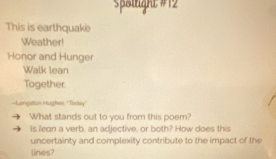 Spällight #12 
This is earthquake 
Weather! 
Honor and Hunger 
Walk lean 
Together. 
-Langston Hughes ''Today'' 
What stands out to you from this poem? 
is lean a verb, an adjective, or both? How does this 
uncertainty and complexity contribute to the impact of the 
lines?