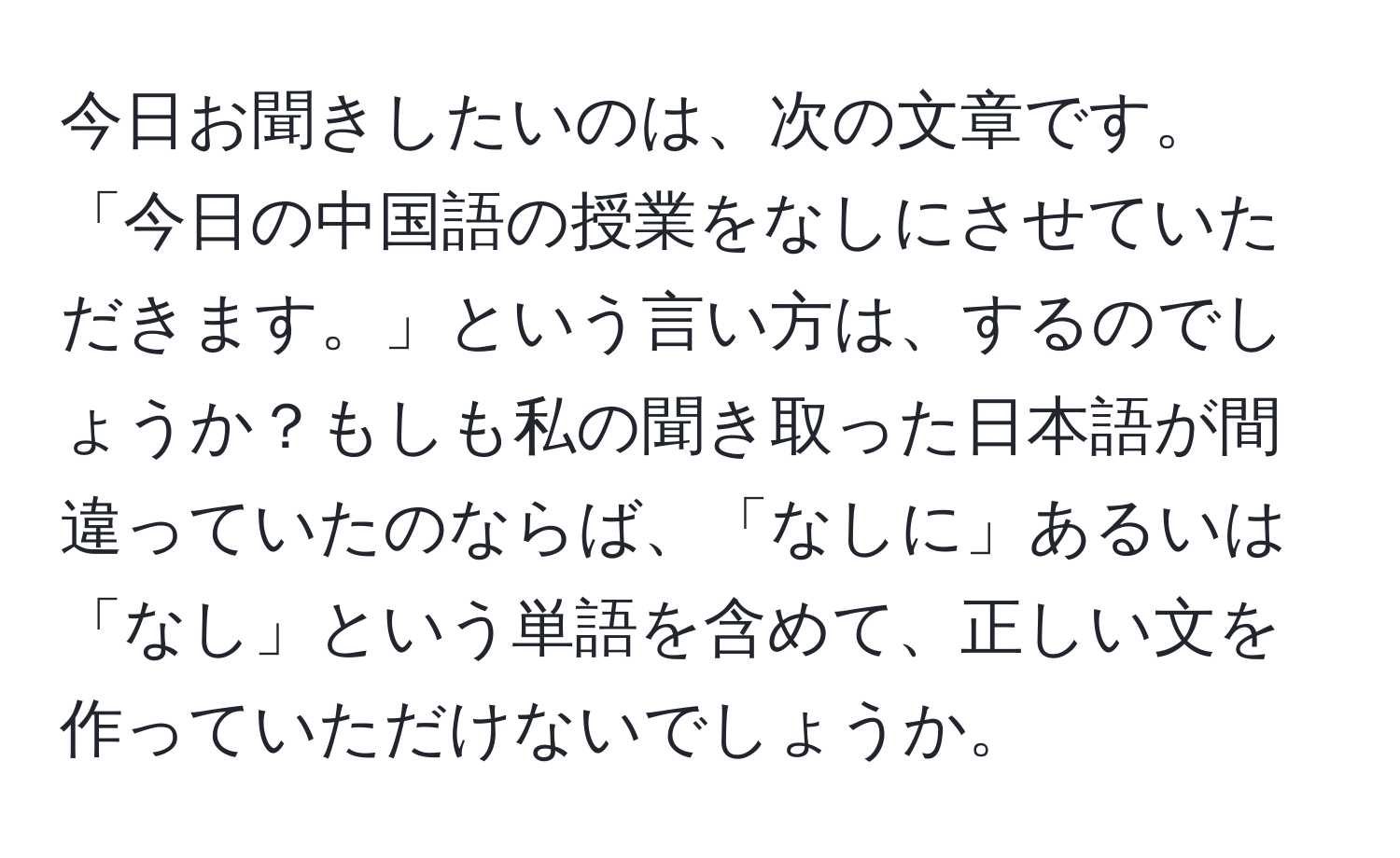 今日お聞きしたいのは、次の文章です。「今日の中国語の授業をなしにさせていただきます。」という言い方は、するのでしょうか？もしも私の聞き取った日本語が間違っていたのならば、「なしに」あるいは「なし」という単語を含めて、正しい文を作っていただけないでしょうか。