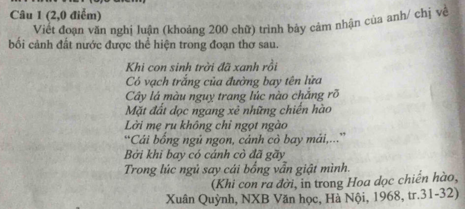 (2,0 điểm) 
Viết đoạn văn nghị luận (khoảng 200 chữ) trình bảy cảm nhận của anh/ chị về 
bối cảnh đất nước được thể hiện trong đoạn thơ sau. 
Khi con sinh trời đã xanh rồi 
Có vạch trắng của đường bay tên lửa 
Cây lá màu nguy trang lúc nào chắng rõ 
Mặt đất dọc ngang xẻ những chiến hào 
Lời mẹ ru không chỉ ngọt ngào 
“Cái bống ngủ ngon, cánh cò bay mải,...” 
Bởi khì bay có cánh cò đã gãy 
Trong lúc ngủ say cái bống vẫn giật mình. 
(Khi con ra đời, in trong Hoa dọc chiến hào, 
Xuân Quỳnh, NXB Văn học, Hà Nội, 1968, tr.31-32)