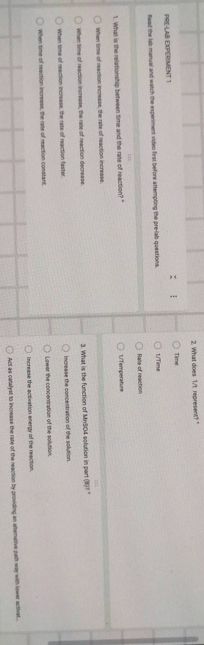 What does 1/t represent? *
Time
PRE-LAB EXPERIMENT 1
Read the lab manual and watch the experiment video first before attempting the pre-lab questions. 1/Time
Rate of reaction
1. What is the relationship between time and the rate of reaction? * 1/Temperature
When time of reaction increase, the rate of reaction increase.
When time of reaction increase, the rate of reaction decrease.
3. What is the function of MnSO4 solution in part (B)?^*
When time of reaction increase, the rate of reaction faster. Increase the concentration of the solution.
When time of reaction increase, the rate of reaction constant. Lower the concentration of the solution.
Increase the activation energy of the reaction.
Act as catalyst to increase the rate of the reaction by providing an alternative path way with lower activat...