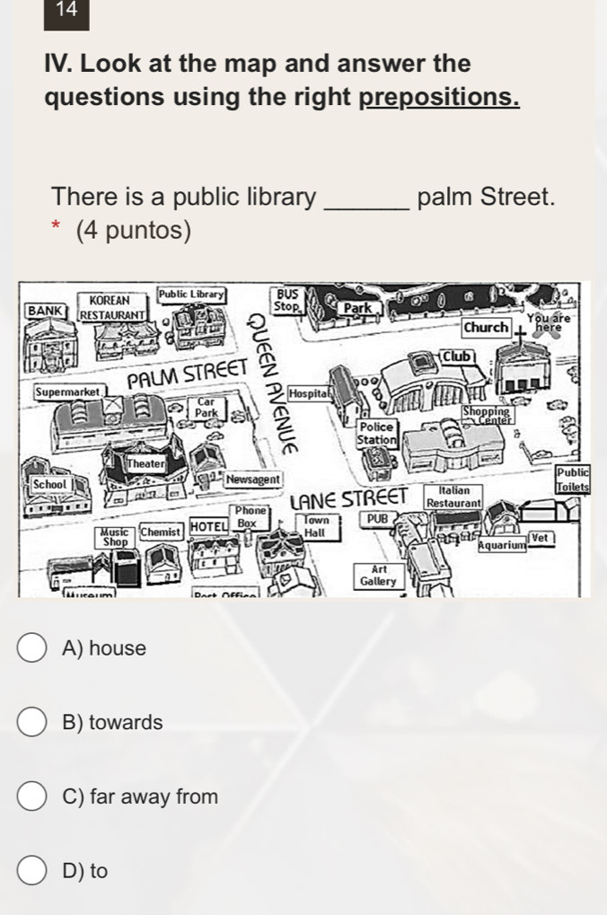 Look at the map and answer the
questions using the right prepositions.
There is a public library _palm Street.
* (4 puntos)
c
s
A) house
B) towards
C) far away from
D) to