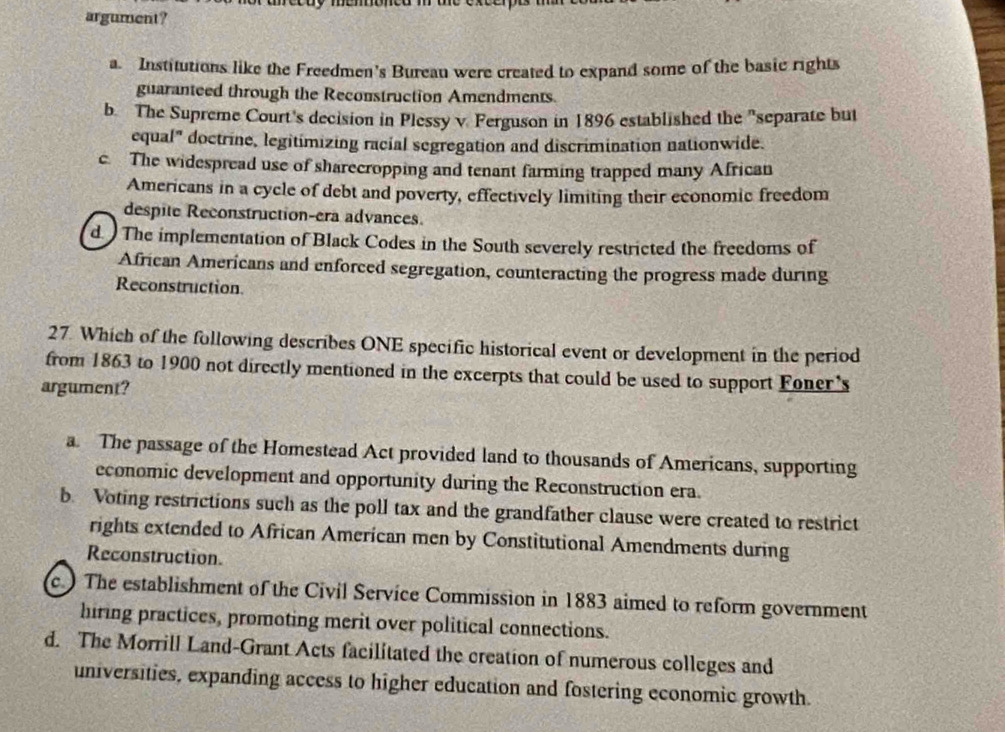 argument?
a. Institutions like the Freedmen's Burean were created to expand some of the basic rights
guaranteed through the Reconstruction Amendments.
b. The Supreme Court's decision in Plessy v. Ferguson in 1896 established the "separate but
cqual" doctrine, legitimizing racial segregation and discrimination nationwide.
c. The widespread use of sharecropping and tenant farming trapped many African
Americans in a cycle of debt and poverty, effectively limiting their economic freedom
despite Reconstruction-era advances.
d ) The implementation of Black Codes in the South severely restricted the freedoms of
African Americans and enforced segregation, counteracting the progress made during
Reconstruction
27. Which of the following describes ONE specific historical event or development in the period
from 1863 to 1900 not directly mentioned in the excerpts that could be used to support Foner's
argument?
a. The passage of the Homestead Act provided land to thousands of Americans, supporting
economic development and opportunity during the Reconstruction era.
b. Voting restrictions such as the poll tax and the grandfather clause were created to restrict
rights extended to African American men by Constitutional Amendments during
Reconstruction.
c. The establishment of the Civil Service Commission in 1883 aimed to reform government
hiring practices, promoting merit over political connections.
d. The Morrill Land-Grant Acts facilitated the creation of numerous colleges and
universities, expanding access to higher education and fostering economic growth.