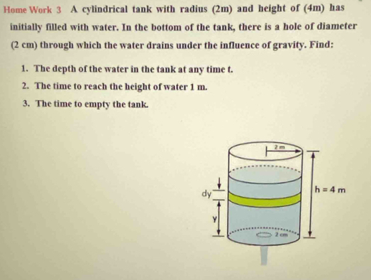 Home Work 3 A cylindrical tank with radius (2m) and height of (4m) has
initially filled with water. In the bottom of the tank, there is a hole of diameter
(2 cm) through which the water drains under the influence of gravity. Find:
1. The depth of the water in the tank at any time t.
2. The time to reach the height of water 1 m.
3. The time to empty the tank.