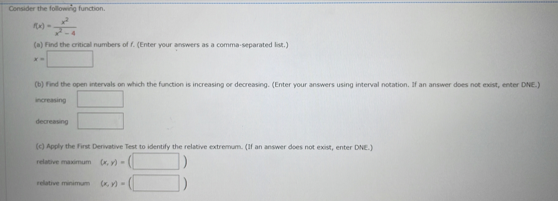 Consider the following function.
f(x)= x^2/x^2-4 
(a) Find the critical numbers of f. (Enter your answers as a comma-separated list.)
x=□
(b) Find the open intervals on which the function is increasing or decreasing. (Enter your answers using interval notation. If an answer does not exist, enter DNE.) 
increasing □ 
decreasing □ 
(c) Apply the First Derivative Test to identify the relative extremum. (If an answer does not exist, enter DNE.) 
relative maximum (x,y)=(□ )
relative minimum (x,y)=(□ )