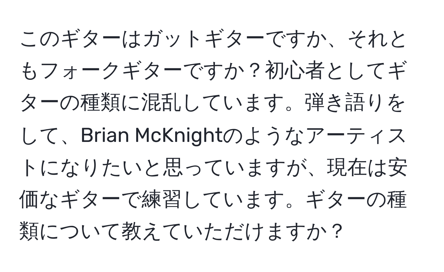 このギターはガットギターですか、それともフォークギターですか？初心者としてギターの種類に混乱しています。弾き語りをして、Brian McKnightのようなアーティストになりたいと思っていますが、現在は安価なギターで練習しています。ギターの種類について教えていただけますか？