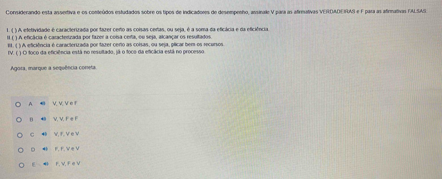 Considerando esta assertiva e os conteúdos estudados sobre os tipos de indicadores de desempenho, assinale V para as afirmativas VERDADEIRAS e F para as afirmativas FALSAS
1. ( ) A efetividade é caracterizada por fazer certo as coisas certas, ou seja, é a soma da eficácia e da eficiência.
1I.( ) A eficácia é caracterizada por fazer a coisa certa, ou seja, alcançar os resultados.
III. ( ) A eficiência é caracterizada por fazer certo as coisas, ou seja, plicar bem os recursos
IV. ( ) O foco da eficiência está no resultado, já o foco da eficácia está no processo.
Agora, marque a sequência correta.
A ◀ V, V, V e F
B V. V. F e F
C ◀ V, F, V e V
D ◀ F, F, V e V
E F, V, F e V