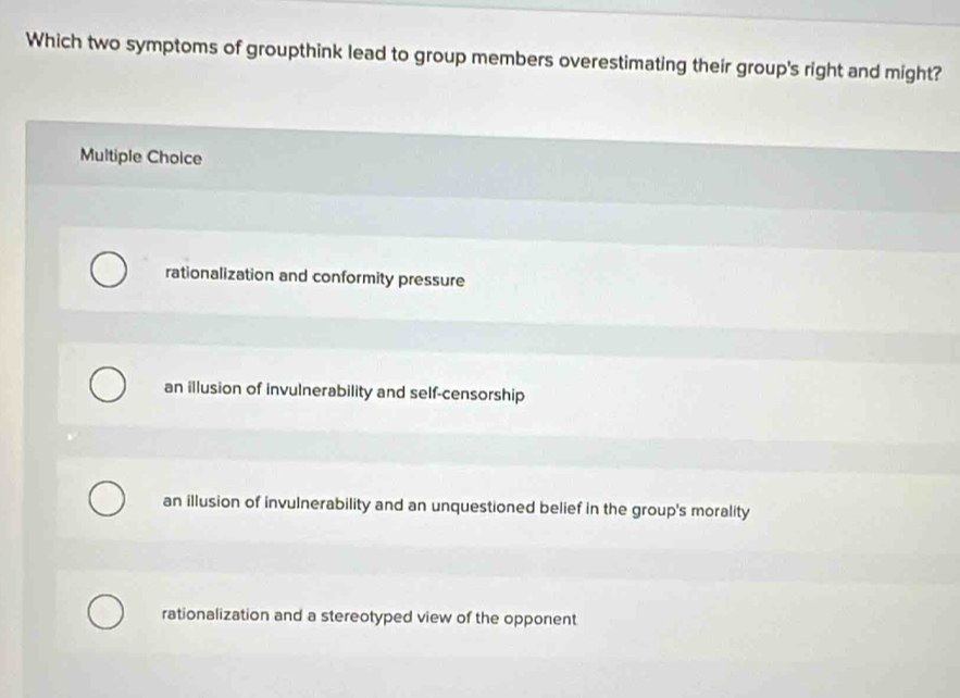 Which two symptoms of groupthink lead to group members overestimating their group's right and might?
Multiple Choice
rationalization and conformity pressure
an illusion of invulnerability and self-censorship
an illusion of invulnerability and an unquestioned belief in the group's morality
rationalization and a stereotyped view of the opponent