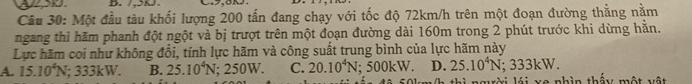7,5k.
Câu 30: Một đầu tàu khối lượng 200 tấn đang chạy với tốc độ 72km/h trên một đoạn đường thẳng nằm
ngang thì hãm phanh đột ngột và bị trượt trên một đoạn đường dài 160m trong 2 phút trước khi dừng hằn.
Lực hãm coi như không đổi, tính lực hãm và công suất trung bình của lực hãm này
A. 15.10^4N; 333kW. B. 25.10^4N; 250W. C. 20.10^4N; 500kW. D. 25.10^4N; 333 .
(h thì người lái xe nhìn thấy một vật