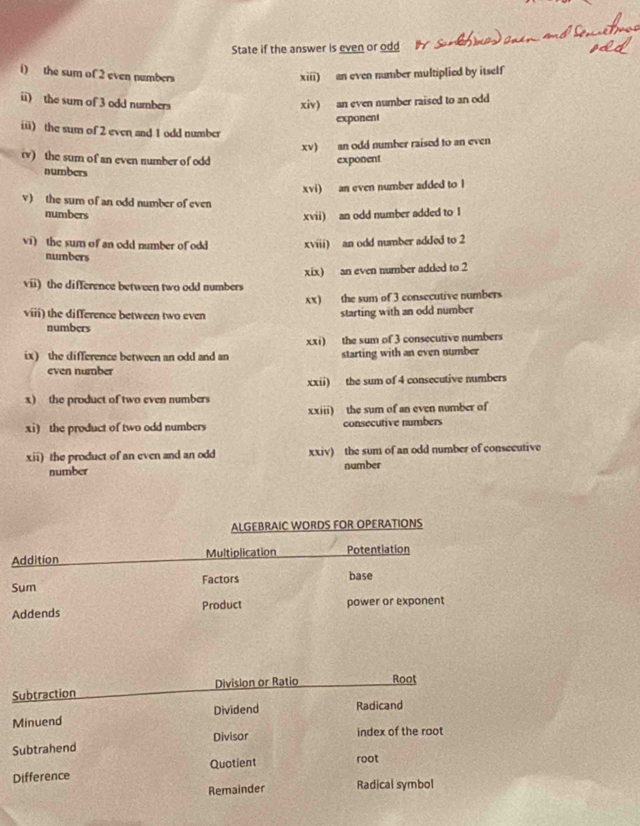 State if the answer is even or odd 
i) the sum of 2 even numbers xiii) an even number multiplied by itself 
ii) the sum of 3 odd numbers xiv) an even number raised to an odd 
exponent 
ii) the sum of 2 even and 1 odd number 
xv) an odd number raised to an even 
i) the sum of an even number of odd exponent 
numbers 
xvi) an even number added to l 
v) the sum of an odd number of even 
numbers xvii) an odd number added to I 
vi) the sum of an odd number of odd xviii) an odd number added to 2
numbers 
vii) the difference between two odd numbers xix) an even number added to 2
xx) the sum of 3 consecutive numbers 
viii) the difference between two even 
starting with an odd number 
numbers 
xxi) the sum of 3 consecutive numbers 
ix) the difference between an odd and an starting with an even number 
even number 
xxii) the sum of 4 consecutive numbers 
x) the product of two even numbers 
xxiii) the sum of an even number of 
xi) the product of two odd numbers consecutive numbers 
xii) the product of an even and an odd xxiv) the sum of an odd number of consecutive 
number number 
ALGEBRAIC WORDS FOR OPERATIONS 
Addition Multiplication Potentiation 
Sum Factors base 
Product 
Addends power or exponent 
Subtraction Division or Ratio 
Root 
Minuend Dividend 
Radicand 
Divisor index of the root 
Subtrahend 
Quotient 
Difference root 
Remainder Radical symbol