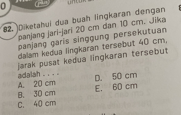 plus untuk
82. Diketahui dua buah lingkaran dengan
panjang jari-jari 20 cm dan 10 cm. Jika
panjang garis singgung persekutuan
dalam kedua lingkaran tersebut 40 cm,
jarak pusat kedua lingkaran tersebut
adalah . . . .
A. 20 cm D. 50 cm
B. 30 cm E. 60 cm
C. 40 cm