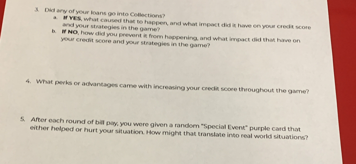 Did any of your loans go into Collections? 
a. If YES, what caused that to happen, and what impact did it have on your credit score 
and your strategies in the game? 
b. If NO, how did you prevent it from happening, and what impact did that have on 
your credit score and your strategies in the game? 
4. What perks or advantages came with increasing your credit score throughout the game? 
5. After each round of bill pay, you were given a random “Special Event” purple card that 
either helped or hurt your situation. How might that translate into real world situations?