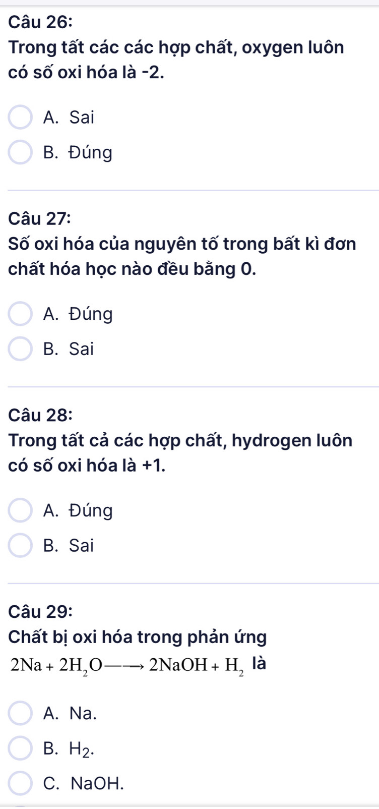 Trong tất các các hợp chất, oxygen luôn
có số oxi hóa là -2.
A. Sai
B. Đúng
Câu 27:
Số oxi hóa của nguyên tố trong bất kì đơn
chất hóa học nào đều bằng 0.
A. Đúng
B. Sai
Câu 28:
Trong tất cả các hợp chất, hydrogen luôn
có số oxi hóa là +1.
A. Đúng
B. Sai
Câu 29:
Chất bị oxi hóa trong phản ứng
2Na+2H_2Oto 2NaOH+H_2 là
A. Na.
B. H_2.
C. NaOH.