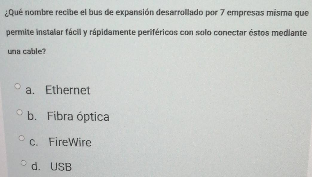 ¿Qué nombre recibe el bus de expansión desarrollado por 7 empresas misma que
permite instalar fácil y rápidamente periféricos con solo conectar éstos mediante
una cable?
a. Ethernet
b. Fibra óptica
c. FireWire
d. USB