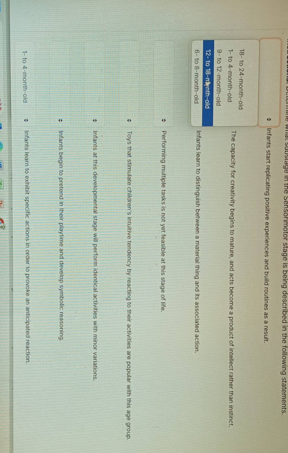 he what substage in the Sensorimotor stage is being described in the following statements.
Infants start replicating positive experiences and build routines as a result.
18 - to 24 -month-old
1 - to 4 -month-old The capacity for creativity begins to mature, and acts become a product of intellect rather than instinct.
9 - to 12 -month-old
12 - to 18 -m nth-old
6 - to 8 -month-old Infants learn to distinguish between a material thing and its associated action.
Performing multiple tasks is not yet feasible at this stage of life.
Toys that stimulate children's intuitive tendency by reacting to their activities are popular with this age group.
Infants at this developmental stage will perform identical activities with minor variations.
Infants begin to pretend in their playtime and develop symbolic reasoning.
1 - to 4-month-old Infants learn to exhibit specific actions in order to provoke an anticipated reaction.